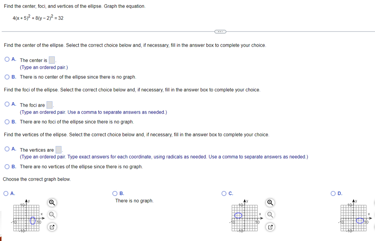 Find the center, foci, and vertices of the ellipse. Graph the equation.
4(x + 5)² +8(y-2)² = 32
Find the center of the ellipse. Select the correct choice below and, if necessary, fill in the answer box to complete your choice.
OA. The center is
(Type an ordered pair.)
B. There is no center of the ellipse since there is no graph.
Find the foci of the ellipse. Select the correct choice below and, if necessary, fill in the answer box to complete your choice.
OA. The foci are
(Type an ordered pair. Use a comma to separate answers as needed.)
O B. There are no foci of the ellipse since there is no graph.
the ellipse. Select
Find the ver
O A.
correct choice below and, if necessary, fill in the answer
OA. The vertices are
(Type an ordered pair. Type exact answers for each coordinate, using radicals as needed. Use a comma to separate answers as needed.)
O B. There are no vertices of the ellipse since there is no graph.
Choose the correct graph below.
complete your choice.
O B.
There is no graph.
O C.
D.
Dith