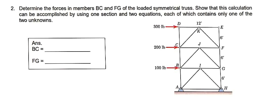 2. Determine the forces in members BC and FG of the loaded symmetrical truss. Show that this calculation
can be accomplished by using one section and two equations, each of which contains only one of the
two unknowns.
D
12'
300 lb
E
6'
Ans.
BC =
200 lb
F
6'
FG =
100 lb
G
6'
