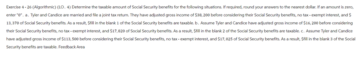 Exercise 4 - 26 (Algorithmic) (LO. 4) Determine the taxable amount of Social Security benefits for the following situations. If required, round your answers to the nearest dollar. If an amount is zero,
enter "0". a. Tyler and Candice are married and file a joint tax return. They have adjusted gross income of $38, 200 before considering their Social Security benefits, no tax-exempt interest, and $
13,370 of Social Security benefits. As a result, $fill in the blank 1 of the Social Security benefits are taxable. b. Assume Tyler and Candice have adjusted gross income of $16, 200 before considering
their Social Security benefits, no tax-exempt interest, and $17,820 of Social Security benefits. As a result, $fill in the blank 2 of the Social Security benefits are taxable. c. Assume Tyler and Candice
have adjusted gross income of $113, 500 before considering their Social Security benefits, no tax - exempt interest, and $17,025 of Social Security benefits. As a result, $fill in the blank 3 of the Social
Security benefits are taxable. Feedback Area