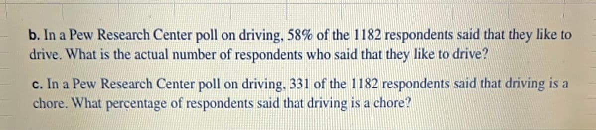 b. In a Pew Research Center poll on driving, 58% of the 1182 respondents said that they like to
drive. What is the actual number of respondents who said that they like to drive?
c. In a Pew Research Center poll on driving, 331 of the 1182 respondents said that driving is
chore. What percentage of respondents said that driving is a chore?
