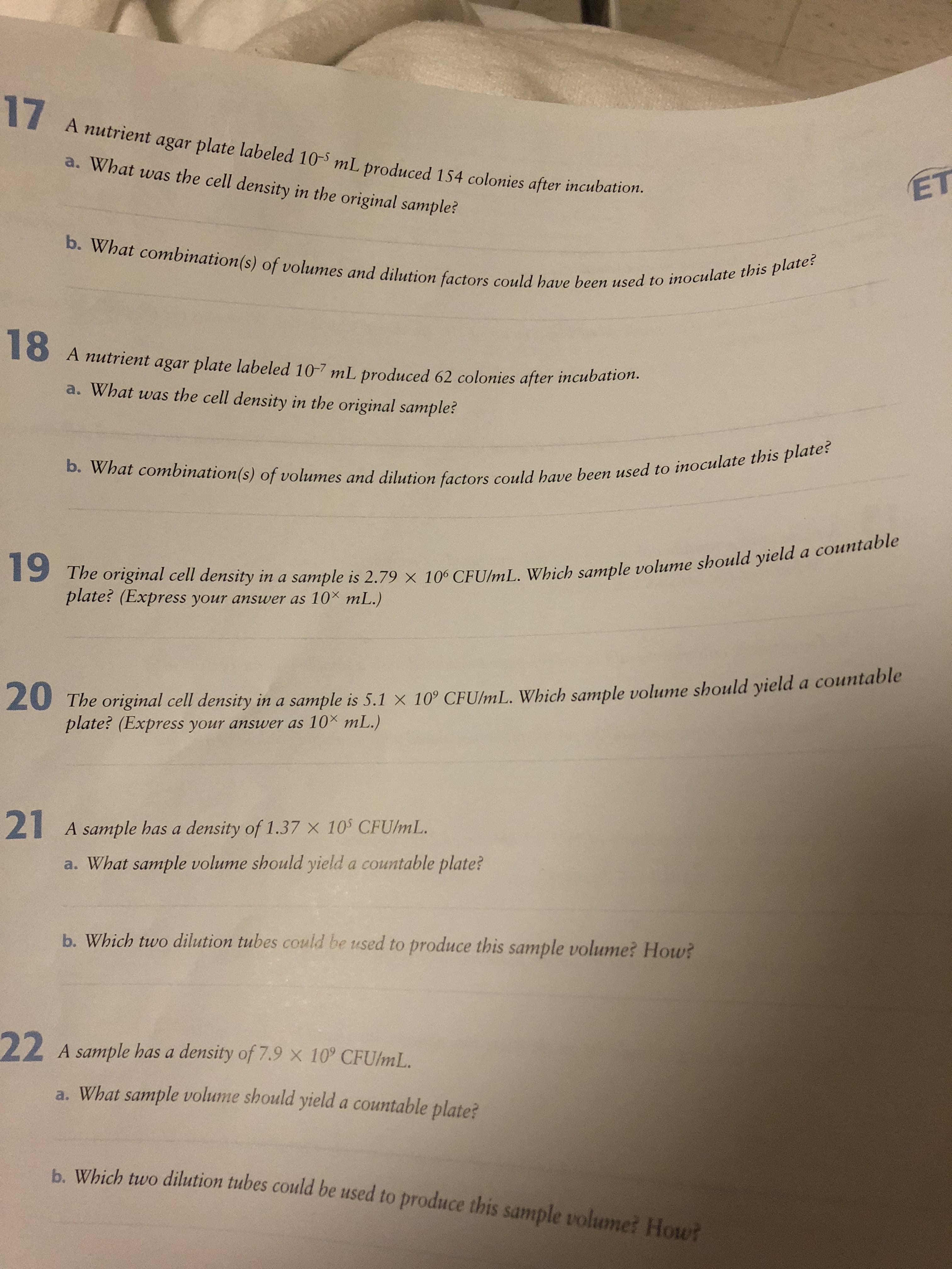 17
A nutrient agar plate labeled 10-5 mL produced 154 colonies after incubation.
a. What was the cell density in the original sample?
ET
b. What combination(s) of volumes and dilution factors could have been used to inoculate this plate?
A nutrient agar plate labeled 10-7 mL produced 62 colonies after incubation.
a. What was the cell density in the original sample?
b. What combination(s) of volumes and dilution factors could have been used to inoculate this plate?
The original cell density in a sample is 2.79 x 100 CFU/mL. Which sample volume should yielda countable
mL.)
plate? (Express your answer as 10
20 The original cell density in a sample is 5.1 x 10° CFU/mL. Which sample volume should yield a countable
plate? (Express your answer as 10 mL.)
21
A sample has a density of 1.37 x 105 CFU/mL.
a. What sample volume should yield a countable plate?
b. Which two dilution tubes could be used to produce this sample volume? How?
22
A sample has a density of 7.9 x 10° CFUlmL.
a. What sample volume should yield a countable plate?
h Which two dilution tubes could be used to produce this sample volume? How?
