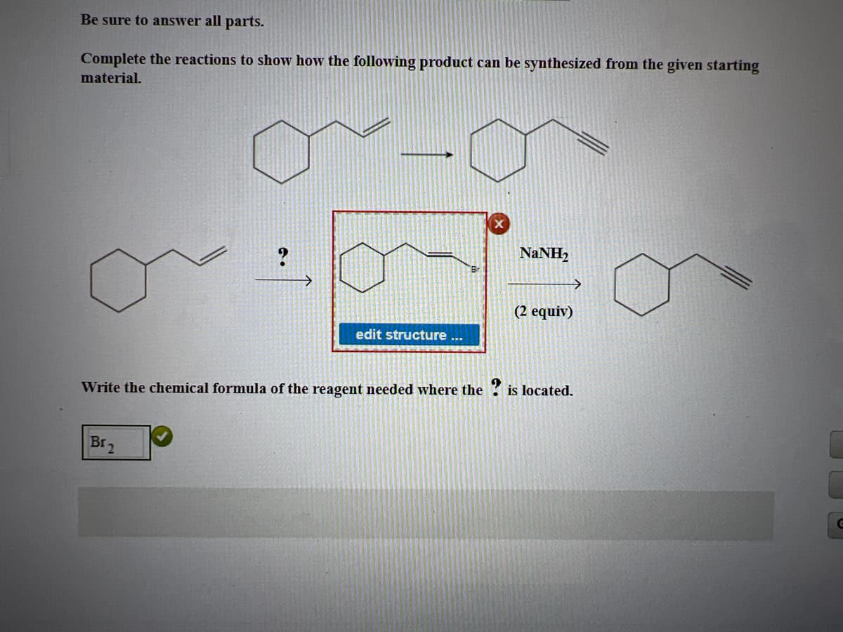 Be sure to answer all parts.
Complete the reactions to show how the following product can be synthesized from the given starting
material.
NaNH,
>
(2 equiv)
edit structure
Write the chemical formula of the reagent needed where the ? is located.
Br2
