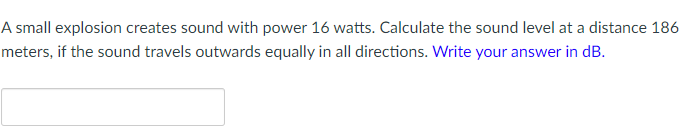 A small explosion creates sound with power 16 watts. Calculate the sound level at a distance 186
meters, if the sound travels outwards equally in all directions. Write your answer in dB.
