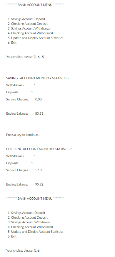 BANK ACCOUNT MENU
1. Savings Account Deposit
2. Checking Account Deposit
3. Savings Account Withdrawal
4. Checking Account Withdrawal
5. Update and Display Account Statistics
6. Exit
Your choice, please: (1-6) 5
SAVINGS ACCOUNT MONTHLY STATISTICS:
Withdrawals:
1
Deposits:
Service Charges:
0.00
Ending Balance:
80.33
Press a key to continue.
CHECKING ACCOUNT MONTHLY STATISTICS:
Withdrawals:
1
Deposits:
1
Service Charges:
5.10
Ending Balance:
95.82
*****
BANK ACCOUNT MENU ********
1. Savings Account Deposit
2. Checking Account Deposit
3. Savings Account Withdrawal
4. Checking Account Withdrawal
5. Update and Display Account Statistics
6. Exit
Your choice, please: (1-6)
