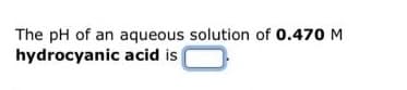 The pH of an aqueous solution of 0.470 M
hydrocyanic acid is
