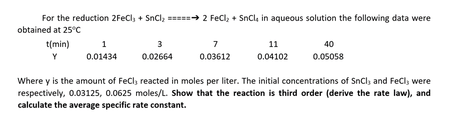 For the reduction 2FeCl3 + SnCl2 =====→ 2 FeCl2 + SnCl4 in aqueous solution the following data were
obtained at 25°C
t(min)
3
7
11
40
Y
0.01434
0.02664
0.03612
0.04102
0.05058
Where y is the amount of FeCl3 reacted in moles per liter. The initial concentrations of SnCl3 and FeCl; were
respectively, 0.03125, 0.0625 moles/L. Show that the reaction is third order (derive the rate law), and
calculate the average specific rate constant.
