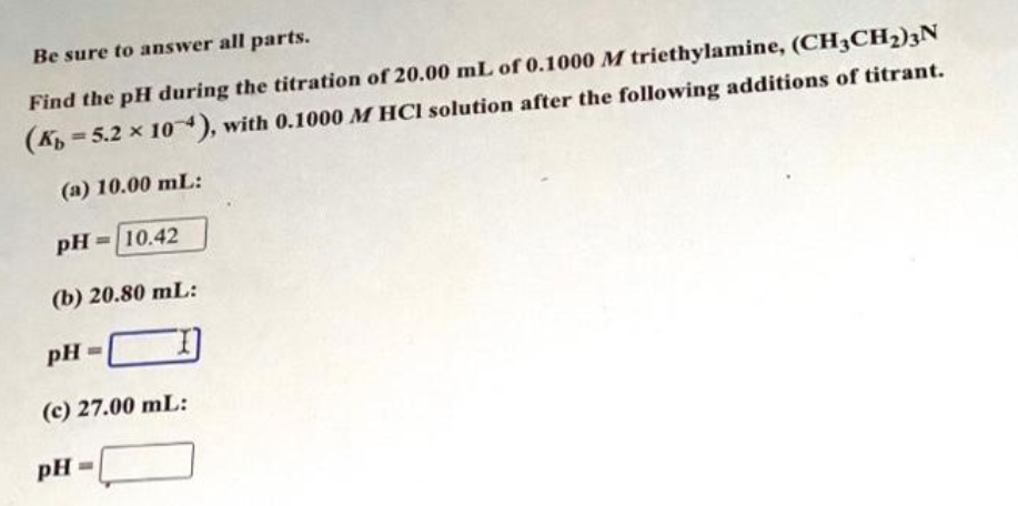 Be sure to answer all parts.
Find the pH during the titration of 20.00 mL of 0.1000 M triethylamine, (CH3CH₂)3N
(K 5.2 x 10), with 0.1000 MHCI solution after the following additions of titrant.
(a) 10.00 mL:
pH= 10.42
(b) 20.80 mL:
pH=
(c) 27.00 mL:
pH=