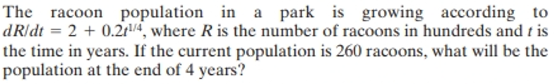 The racoon population in a park is growing according to
dR/dt = 2 + 0.211/4, where R is the number of racoons in hundreds and tis
the time in years. If the current population is 260 racoons, what will be the
population at the end of 4 years?