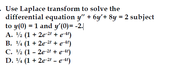 - Use Laplace transform to solve the
differential equation y" + 6y'+ 8y = 2 subject
to y(0) = 1 and y'(0)= −2.|
A. ½ (1 + 2e-2 + e-¹²)
B.
(1 + 2e2+ + e −4)
C.
(12e-2+ + e −4)
D. (1+2e-2t - e-4)