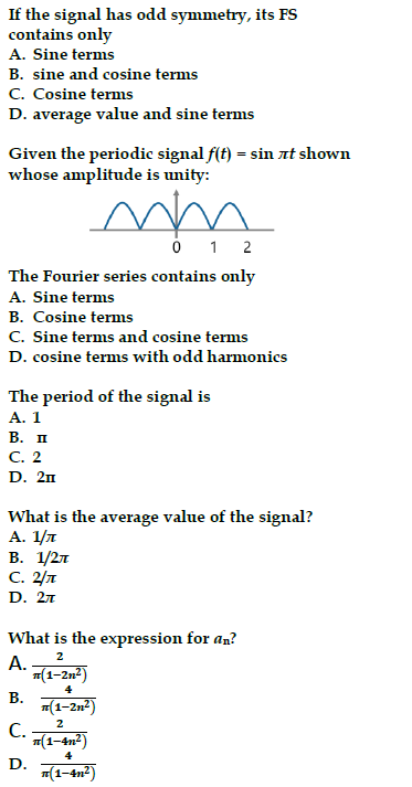 If the signal has odd symmetry, its FS
contains only
A. Sine terms
B. sine and cosine terms
C. Cosine terms
D. average value and sine terms
Given the periodic signal f(t) = sin лt shown
whose amplitude is unity:
mm
0 1 2
The Fourier series contains only
A. Sine terms
B. Cosine terms
C. Sine terms and cosine terms
D. cosine terms with odd harmonics
The period of the signal is
A. 1
B. II
C. 2
D. 2n
What is the average value of the signal?
A. 1/л
B. 1/2л
с. 2/л
D. 2л
What is the expression for an?
A.
2
A-m(1-2m²)
B.
4
(1-2n²)
2
C. (1-4m²)
(1-4m²)
D.
4