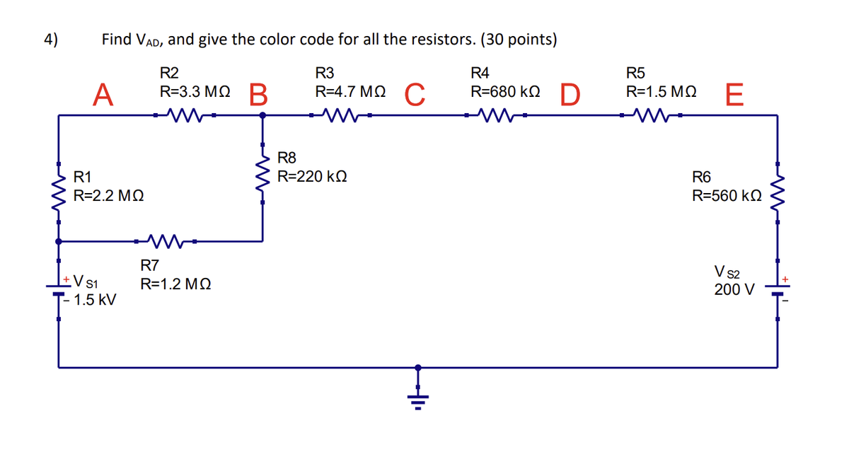 4)
Find VAD, and give the color code for all the resistors. (30 points)
R2
R3
R4
R=3.3 MQ B
R=4.7ΜΩ C
R-680 ko D
M
A
R1
R=2.2 MQ
- 1.5 kV
R7
R=1.2 MQ
R8
R=220 KQ
+₁
R5
R=1.5 ΜΩ
E
R6
R=560 KQ
V S2
200 V