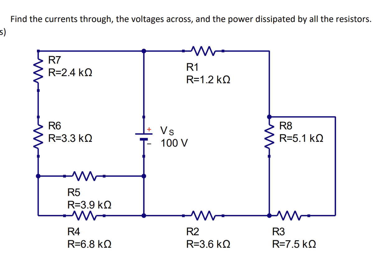 Find the currents through, the voltages across, and the power dissipated by all the resistors.
s)
M
R7
R=2.4 ΚΩ
R6
R=3.3 ΚΩ
R5
R=3.9 ΚΩ
R4
R=6.8 ΚΩ
R1
R=1.2 ΚΩ
Vs
100 V
R2
R=3.6 ΚΩ
R8
ww
대
R=5.1 KQ
R3
R=7.5 ΚΩ