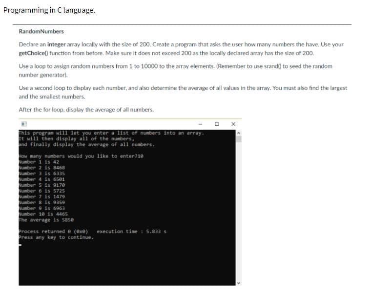 Programming in C language.
RandomNumbers
Declare an integer array locally with the size of 200. Create a program that asks the user how many numbers the have. Use your
getChoicel) function from before. Make sure it does not exceed 200 as the locally declared array has the size of 200.
Use a loop to assign random numbers from 1 to 10000 to the array elements. (Remember to use srand() to seed the random
number generator).
Use a second loop to display each number, and also determine the average of all values in the array. You must also find the largest
and the smallest numbers.
After the for loop, display the average of all numbers.
This program will let you enter a list of numbers into an array.
It will then display all of the numbers,
and finally display the average of all numbers.
How many numbers would you like to enter?10
Number 1 is 42
Number 2 is 8468
Number 3 is 6335
Number 4 is 6501
umber 5 is 9170
Number 6 is 5725
Number 7 is 1479
Number 8 is 9359
Number 9 is 6963
Number 10 is 4465
The average is 58se
Process returned e (exe)
Press any key to continue.
execution time : 5.833 s
