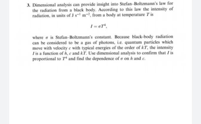3. Dimensional analysis can provide insight into Stefan-Boltzmann's law for
the radiation from a black body. According to this law the intensity of
radiation, in units of J s-' m-², from a body at temperature Tis
1 = GT*,
where e is Stefan-Boltzmann's constant. Because black-body radiation
can be considered to be a gas of photons, i.e. quantum particles which
move with velocity e with typical energies of the order of kT, the intensity
I is a function of h, c and kT. Use dimensional analysis to confirm that Iis
proportional to 7 and find the dependence of a on h and c.
