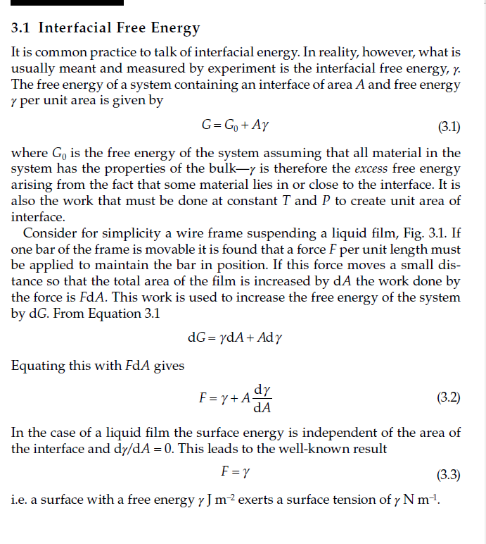 3.1 Interfacial Free Energy
It is common practice to talk of interfacial energy. In reality, however, what is
usually meant and measured by experiment is the interfacial free energy, y.
The free energy of a system containing an interface of area A and free energy
y per unit area is given by
G=G₁ + Ay
(3.1)
where Go is the free energy of the system assuming that all material in the
system has the properties of the bulk-y is therefore the excess free energy
arising from the fact that some material lies in or close to the interface. It is
also the work that must be done at constant T and P to create unit area of
interface.
Consider for simplicity a wire frame suspending a liquid film, Fig. 3.1. If
one bar of the frame is movable it is found that a force F per unit length must
be applied to maintain the bar in position. If this force moves a small dis-
tance so that the total area of the film is increased by dA the work done by
the force is FdA. This work is used to increase the free energy of the system
by dG. From Equation 3.1
Equating this with FdA gives
dG = ydA+ Ady
dy
dA
F=y+A=
(3.2)
In the case of a liquid film the surface energy is independent of the area of
the interface and dy/dA = 0. This leads to the well-known result
F = Y
(3.3)
i.e. a surface with a free energy y J m² exerts a surface tension of y N m-¹.