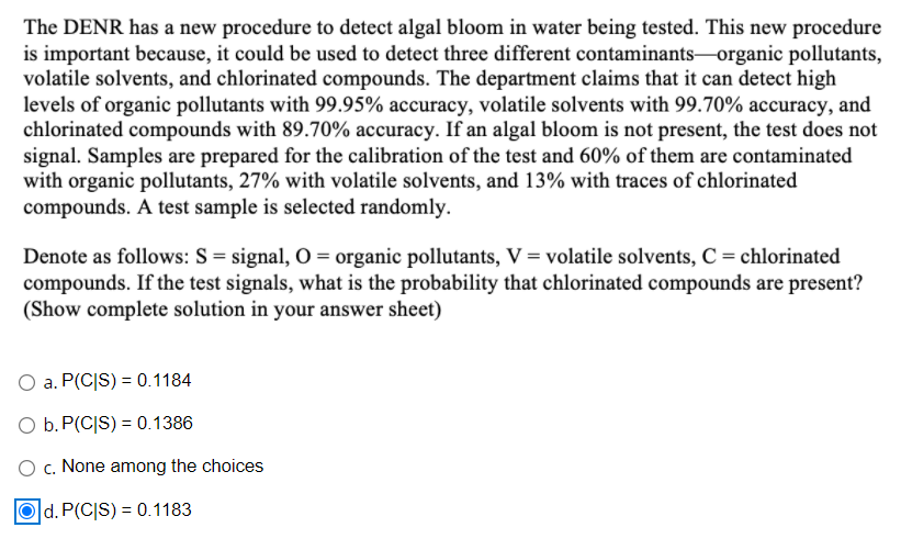 The DENR has a new procedure to detect algal bloom in water being tested. This new procedure
is important because, it could be used to detect three different contaminants-organic pollutants,
volatile solvents, and chlorinated compounds. The department claims that it can detect high
levels of organic pollutants with 99.95% accuracy, volatile solvents with 99.70% accuracy, and
chlorinated compounds with 89.70% accuracy. If an algal bloom is not present, the test does not
signal. Samples are prepared for the calibration of the test and 60% of them are contaminated
with organic pollutants, 27% with volatile solvents, and 13% with traces of chlorinated
compounds. A test sample is selected randomly.
Denote as follows: S= signal, 0 = organic pollutants, V = volatile solvents, C = chlorinated
compounds. If the test signals, what is the probability that chlorinated compounds are present?
(Show complete solution in your answer sheet)
O a. P(C|S) = 0.1184
O b. P(C|S) = 0.1386
O c. None among the choices
d. P(C|S) = 0.1183
