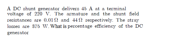 A DC shunt generator delivers 45 A at a terminal
voltage of 220 V. The armature and the shunt field
resistances are 0.01 2 and 44N respectively. The stray
losses are 375 W. What is percentage efficiency of the DC
generator
