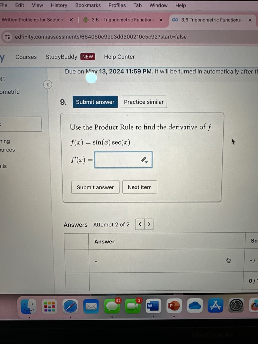 File Edit View History
Bookmarks Profiles Tab Window
Help
Written Problems for Sections
3.6 Trigonometric Functions X co 3.6 Trigonometric Functions
edfinity.com/assessments/664050e9eb3dd300210c5c92?start=false
Y
Courses
StudyBuddy NEW
Help Center
NT
ometric
Due on May 13, 2024 11:59 PM. It will be turned in automatically after th
9.
Submit answer Practice similar
S
ming
ources
Use the Product Rule to find the derivative of f.
f(x)=sin(x) sec(x)
f'(x)=
5.
ails
Submit answer
Next item
Answers Attempt 2 of 2
< >
Answer
52
W
A
B
MacBook Air
Sc
-/1
0/1