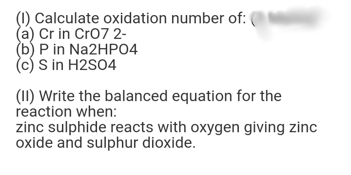 (1) Calculate oxidation number of:
(a) Cr in Cro7 2-
(b) P in Na2HPO4
(c) S in H2SO4
(II) Write the balanced equation for the
reaction when:
zinc sulphide reacts with oxygen giving zinc
oxide and sulphur dioxide.
