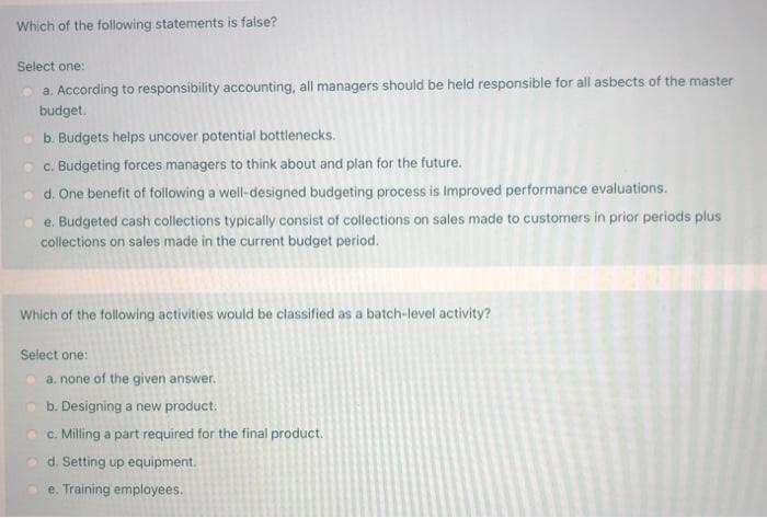 Which of the following statements is false?
Select one:
a. According to responsibility accounting, all managers should be held responsible for all asbects of the master
budget.
o b. Budgets helps uncover potential bottlenecks.
c. Budgeting forces managers to think about and plan for the future.
o d. One benefit of following a well-designed budgeting process is Improved performance evaluations.
e. Budgeted cash collections typically consist of collections on sales made to customers in prior periods plus
collections on sales made in the current budget period.
Which of the following activities would be classified as a batch-level activity?
Select one:
a. none of the given answer.
b. Designing a new product.
c. Milling a part required for the final product.
d. Setting up equipment.
e. Training employees.
