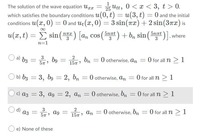 = 25 Utt, 0 < x < 3, t> 0,
which satisfies the boundary conditions u(0, t) = u(3, t) = 0 and the initial
conditions u(x, 0) = 0 and Ut (x, 0) = 3 sin(Tx) +2 sin(3x) is
The solution of the wave equation Uxx
u(x, t) = E sin(™
2) [a, cos (5nat) + b, sin (5nnt )]. where
3
n=1
O a) b3
3
2
, b9
157
bn
O otherwise, an = 0 for all n > 1
15л )
O b) b3 :
= 3, b9 = 2, b
O otherwise, an = 0 for all n > 1
c) az =
= 3, ag = 2, an = 0 otherwise, bn = 0 for all n > 1
аз
3
ag
O otherwise, bn = 0 for all n > 1
157 An
e) None of these
