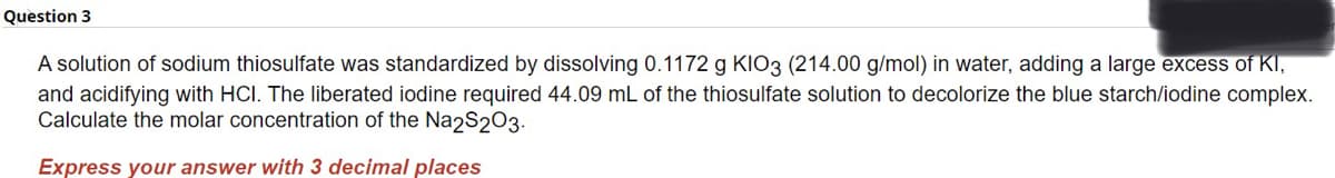 Question 3
A solution of sodium thiosulfate was standardized by dissolving 0.1172 g KIO3 (214.00 g/mol) in water, adding a large excess of KI,
and acidifying with HCI. The liberated iodine required 44.09 mL of the thiosulfate solution to decolorize the blue starch/iodine complex.
Calculate the molar concentration of the Na2S2O3.
Express your answer with 3 decimal places