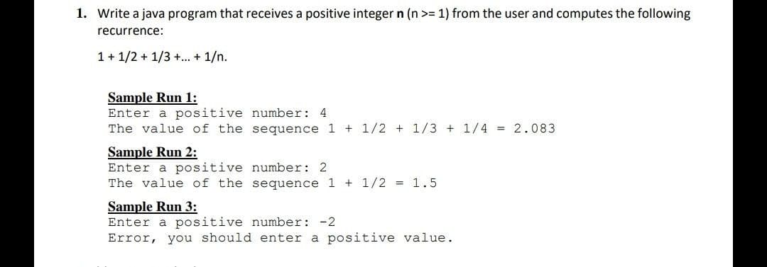 1. Write a java program that receives a positive integer n (n>= 1) from the user and computes the following
recurrence:
1+1/2+1/3+...+ 1/n.
Sample Run 1:
Enter a positive number: 4
The value of the
sequence 1 +1/2+1/3 + 1/4 = 2.083
Sample Run 2:
Enter a positive
number: 2
The value of the
sequence 1 + 1/2 = 1.5
Sample Run 3:
Enter a positive
number: -2
Error, you should enter a positive value.