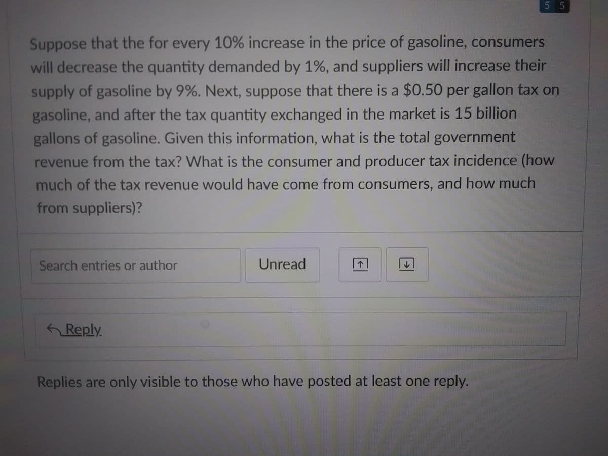 Suppose that the for every 10% increase in the price of gasoline, consumers
will decrease the quantity demanded by 1%, and suppliers will increase their
supply of gasoline by 9%. Next, suppose that there is a $0.50 per gallon tax on
gasoline, and after the tax quantity exchanged in the market is 15 billion
gallons of gasoline. Given this information, what is the total government
revenue from the tax? What is the consumer and producer tax incidence (how
much of the tax revenue would have come from consumers, and how much
from suppliers)?
Search entries or author
Reply.
Unread
↓
5 5
Replies are only visible to those who have posted at least one reply.