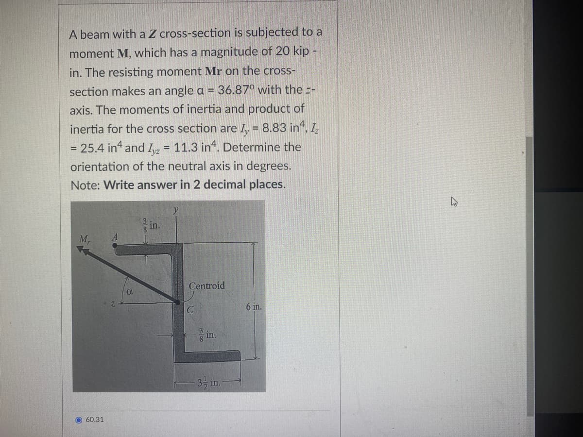 A beam with a Z cross-section is subjected to a
moment M, which has a magnitude of 20 kip -
in. The resisting moment Mr on the cross-
section makes an angle a = 36.870 with the =-
axis. The moments of inertia and product of
inertia for the cross section are = 8.83 in, 1₂
= 25.4 in4 and Iyz = 11.3 in4. Determine the
orientation of the neutral axis in degrees.
Note: Write answer in 2 decimal places.
My
O60.31
0
8
in.
Centroid
C
in.
3-in.-
6 in.
4