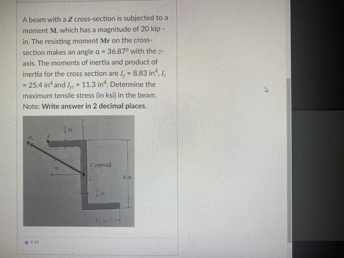 A beam with a Z cross-section is subjected to a
moment M, which has a magnitude of 20 kip -
in. The resisting moment Mr on the cross-
section makes an angle a = 36.87° with the -
axis. The moments of inertia and product of
inertia for the cross section are I = 8.83 in, Iz
= 25.4 in4 and Iyz = 11.3 in. Determine the
maximum tensile stress (in ksi) in the beam.
Note: Write answer in 2 decimal places.
Mr
in.
Centroid
1
Ca
6 in.
in.
9.54
-3-in.