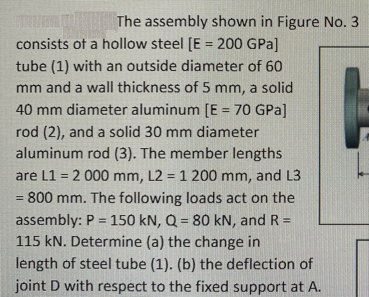 The assembly shown in Figure No. 3
consists of a hollow steel [E = 200 GPa]
tube (1) with an outside diameter of 60
mm and a wall thickness of 5 mm, a solid
40 mm diameter aluminum [E= 70 GPa
rod (2), and a solid 30 mm diameter
aluminum rod (3). The member lengths
are L1 2 000 mm, L2 = 1 200 mm, and L3
%D
3D800 mm. The following loads act on the
assembly: P = 150 kN, Q = 80 kN, and R =
115 kN. Determine (a) the change in
length of steel tube (1). (b) the deflection of
joint D with respect to the fixed support at A.
