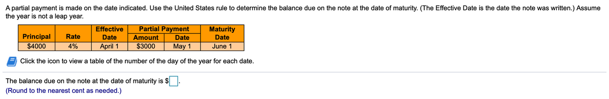 A partial payment is made on the date indicated. Use the United States rule to determine the balance due on the note at the date of maturity. (The Effective Date is the date the note was written.) Assume
the year is not a leap year.
Effective
Partial Payment
Maturity
Principal
Rate
Date
Amount
Date
Date
$4000
4%
April 1
$3000
May 1
June 1
Click the icon to view a table of the number of the day of the year for each date.
The balance due on the note at the date of maturity is $
(Round to the nearest cent as needed.)
