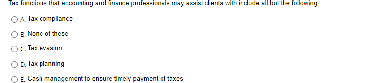 Tax functions that accounting and finance professionals may assist clients with include all but the following
A. Tax compliance
B. None of these
O c. Tax evasion
O D. Tax planning
E. Cash management to ensure timely payment of taxes