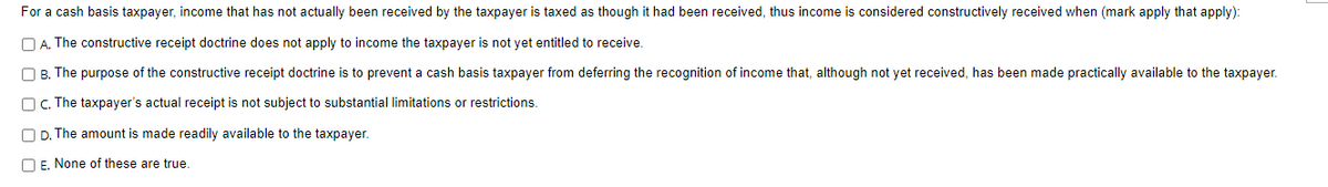 For a cash basis taxpayer, income that has not actually been received by the taxpayer is taxed as though it had been received, thus income is considered constructively received when (mark apply that apply):
A. The constructive receipt doctrine does not apply to income the taxpayer is not yet entitled to receive.
B. The purpose of the constructive receipt doctrine is to prevent a cash basis taxpayer from deferring the recognition of income that, although not yet received, has been made practically available to the taxpayer.
OC. The taxpayer's actual receipt is not subject to substantial limitations or restrictions.
D. The amount is made readily available to the taxpayer.
E. None of these are true.