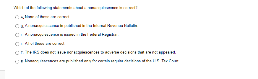 Which of the following statements about a nonacquiescence is correct?
A. None of these are correct
B. A nonacquiescence in published in the Internal Revenue Bulletin.
OC. A nonacquiescence is issued in the Federal Registrar.
O D. All of these are correct
E. The IRS does not issue nonacquiescences to adverse decisions that are not appealed.
F. Nonacquiescences are published only for certain regular decisions of the U.S. Tax Court.