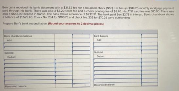 Ben Luna received his bank statement with a $31.52 fee for a bounced check (NSF). He has an $919.20 monthly mortgage payment
paid through his bank. There was also a $3.20 teller fee and a check printing fee of $8.40. His ATM card fee was $10.00. There was
also a $543.90 deposit in transit. The bank shows a balance of $232.91. The bank paid Ben $2.73 in interest Ben's checkbook shows
a balance of $1,575.40. Check No. 234 for $100.75 and check No. 235 for $70.25 were outstanding
Prepare Ben's bank reconciliation. (Round your answers to 2 decimal places.)
Ben's checkbook balance
Add:
Subtotal
Deduct:
Reconciled balance
Bank balance
Add:
Subtotal
Deduct:
Reconciled balance