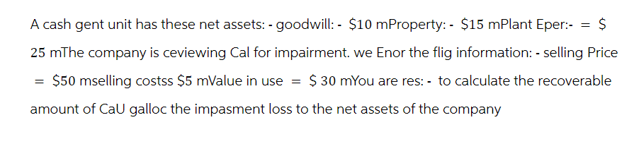 A cash gent unit has these net assets: - goodwill: - $10 mProperty: - $15 mPlant Eper:- = $
25 mThe company is ceviewing Cal for impairment. we Enor the flig information: - selling Price
$ 30 mYou are res: - to calculate the recoverable
$50 mselling costss $5 mValue in use
amount of CaU galloc the impasment loss to the net assets of the company
=
=