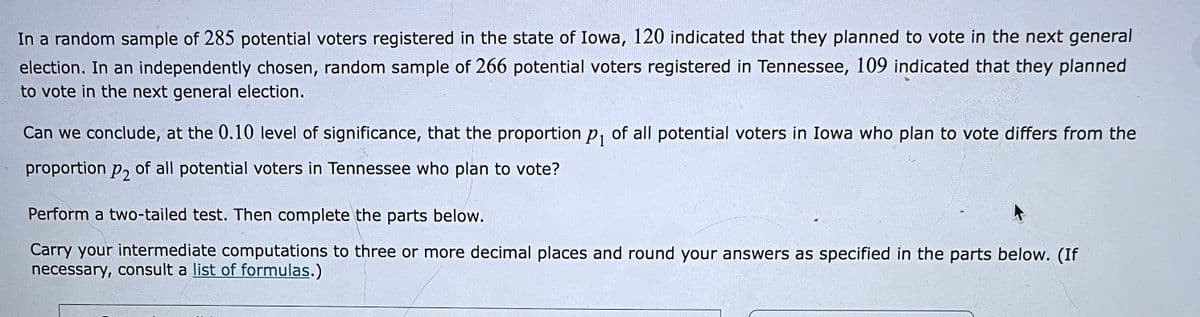 In a random sample of 285 potential voters registered in the state of Iowa, 120 indicated that they planned to vote in the next general
election. In an independently chosen, random sample of 266 potential voters registered in Tennessee, 109 indicated that they planned
to vote in the next general election.
Can we conclude, at the 0.10 level of significance, that the proportion p, of all potential voters in Iowa who plan to vote differs from the
proportion P2
of all potential voters in Tennessee who plan to vote?
Perform a two-tailed test. Then complete the parts below.
Carry your intermediate computations to three or more decimal places and round your answers as specified in the parts below. (If
necessary, consult a list of formulas.)
