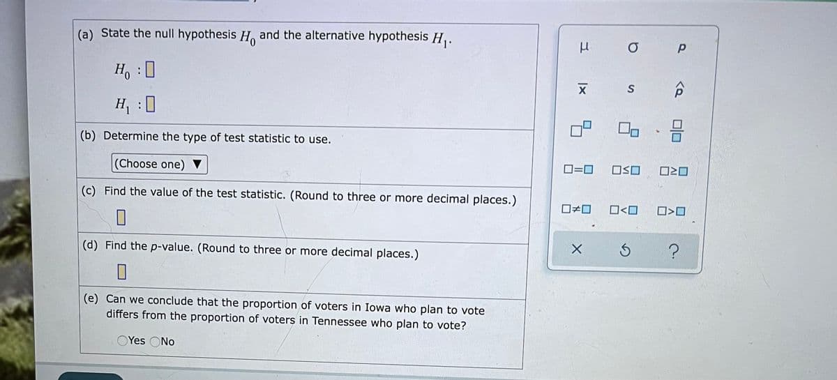 (a) State the null hypothesis H. and the alternative hypothesis H,.
Ho
S
H :
0
(b) Determine the type of test statistic to use.
(Choose one) ▼
O=0
ロSロ
(c) Find the value of the test statistic. (Round to three or more decimal places.)
O<O
(d) Find the p-value. (Round to three or more decimal places.)
(e) Can we conclude that the proportion of voters in Iowa who plan to vote
differs from the proportion of voters in Tennessee who plan to vote?
OYes ONo
