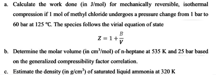 a. Calculate the work done (in J/mol) for mechanically reversible, isothermal
compression if l mol of methyl chloride undergoes a pressure change from 1 bar to
60 bar at 125 °C. The species follows the virial equation of state
B
Z = 1+7
b. Determine the molar volume (in cm³/mol) of n-heptane at 535 K and 25 bar based
on the generalized compressibility factor correlation.
c. Estimate the density (in g/cm³) of saturated liquid ammonia at 320 K
