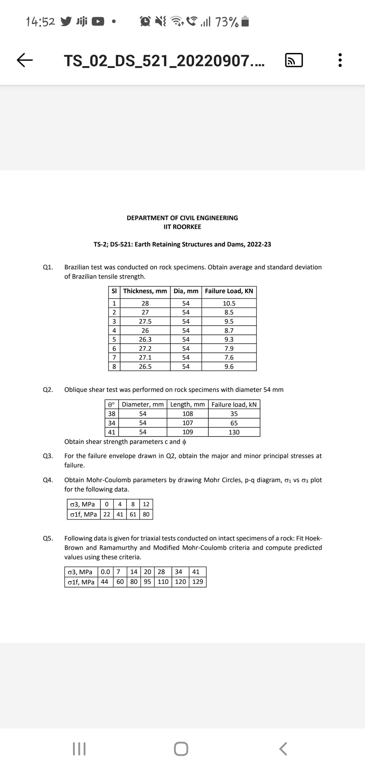 14:52 Jiji ►
←
Q1.
Q2.
Q3.
Q4.
Q5.
TS_02_DS_521_20220907....
Q. ill 73%
TS-2; DS-521: Earth Retaining Structures and Dams, 2022-23
DEPARTMENT OF CIVIL ENGINEERING
IIT ROORKEE
Brazilian test was conducted on rock specimens. Obtain average and standard deviation
of Brazilian tensile strength.
6
7
8
SI Thickness, mm Dia, mm Failure Load, KN
1
2
3
4
5
28
27
|||
27.5
26
26.3
27.2
27.1
26.5
34
41
Obtain shear strength parameters c and
σ3, MPa 0.0 7
olf, MPa
54
54
54
54
54
54
54
54
σ3, MPa 0 4 8 12
o1f, MPa 22 41 61 80
Oblique shear test was performed on rock specimens with diameter 54 mm
0°
Diameter, mm | Length, mm Failure load, kN
38
54
108
35
54
107
65
54
109
130
10.5
8.5
9.5
8.7
9.3
966
14 20 28 34 41
44 60 80 95 110 120 129
7.9
For the failure envelope drawn in Q2, obtain the major and minor principal stresses at
failure.
7.6
Obtain Mohr-Coulomb parameters by drawing Mohr Circles, p-q diagram, σ₁ vs σ³ plot
for the following data.
O
9.6
ล
Following data is given for triaxial tests conducted on intact specimens of a rock: Fit Hoek-
Brown and Ramamurthy and Modified Mohr-Coulomb criteria and compute predicted
values using these criteria.
:\