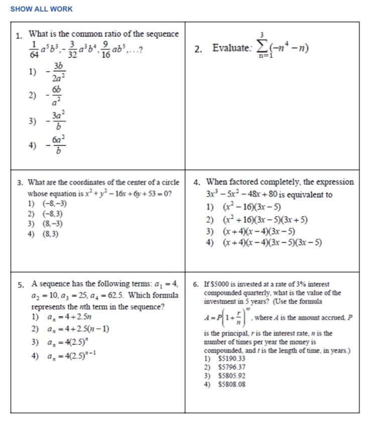 SHOW ALL WORK
1. What is the common ratio of the sequence
a³b³₁-32a³b², ab ³,...?
16
1)
2)
3)
4)
•8 ~•f / sjs
3. What are the coordinates of the center of a circle
whose equation is x² + y²-16x+6y+53=0?
1) (-8,-3)
2) (-8,3)
3) (8.-3)
4) (8,3)
5. A sequence has the following terms: a₁ = 4,
a₂ = 10, a3 =25, a₁ = 62.5. Which formula
represents the nth term in the sequence?
1) a = 4+2.5m
2) a, 4+2.5(n-1)
3) a = 4(2.5)"
4) a₁ = 4(2.5)-1
2. Evaluate: (-n¹-n)
Σ
n=1
4. When factored completely, the expression
3x³-5x²-48x+80 is equivalent to
1) (x²-16)(3x-5)
2) (x²+16)(3x - 5)(3x+5)
3) (x+4)(x-4)(3x - 5)
4) (x+4)(x-4)(3x -5)(3x -5)
6. If $5000 is invested at a rate of 3% interest
compounded quarterly, what is the value of the
investment in 5 years? (Use the formula
A=P{1+²)*.
, where A is the amount accrued, P
is the principal, r is the interest rate, n is the
number of times per year the money is
compounded, and is the length of time, in years.)
1) $5190.33
2) $5796.37
3) $5805.92
4) $5808.08