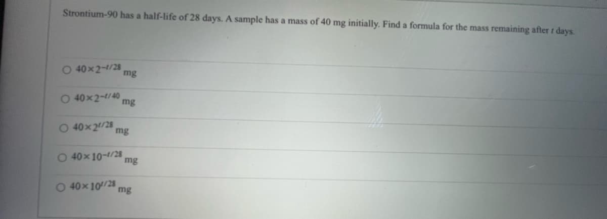 Strontium-90 has a half-life of 28 days. A sample has a mass of 40 mg initially. Find a formula for the mass remaining after t days.
O 40x2-1/28
O40x2-1/40
O 40x21/28
O 40x10-1/28
mg
mg
O 40x10/28
mg
mg
mg