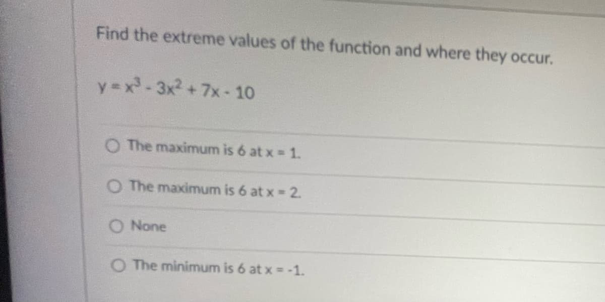 Find the extreme values of the function and where they occur.
y=x²-3x² + 7x-10
O The maximum is 6 at x = 1.
O The maximum is 6 at x = 2.
O None
O The minimum is 6 at x = -1.