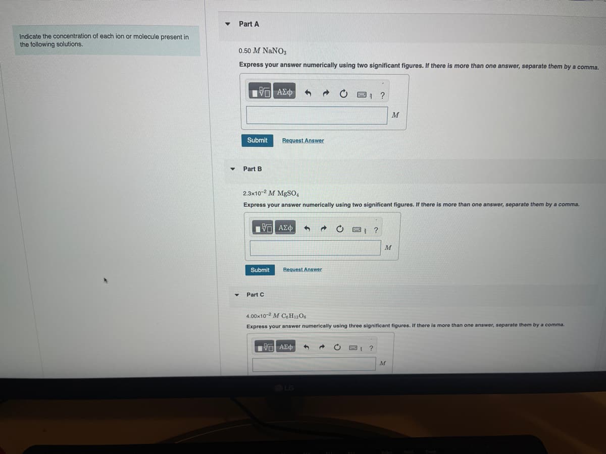 Indicate the concentration of each ion or molecule present in
the following solutions.
Part A
0.50 M NaNO3
Express your answer numerically using two significant figures. If there is more than one answer, separate them by a comma.
ΜΕ ΑΣΦ
Submit
Request Answer
Part B
1
?
M
2.3x10-2 M MgSO4
Express your answer numerically using two significant figures. If there is more than one answer, separate them by a comma.
ΜΕ ΑΣΦ
Submit
Request Answer
Part C
M
4.00x10-2 M C6H12O6
Express your answer numerically using three significant figures. If there is more than one answer, separate them by a comma.
ΜΕ ΑΣΦ
1 ?
M
LG
512