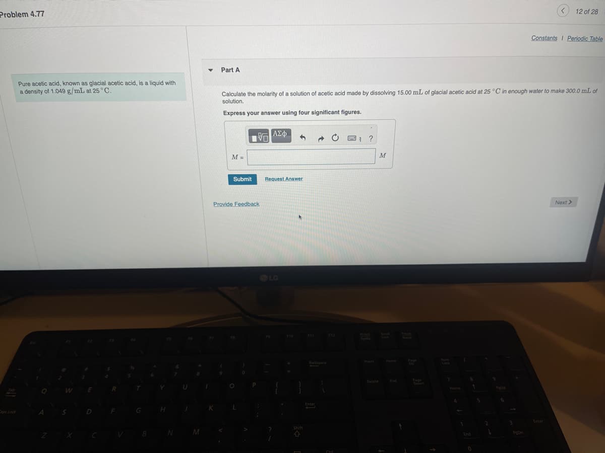 Problem 4.77
Caps Lock
Pure acetic acid, known as glacial acetic acid, is a liquid with
a density of 1.049 g/mL at 25 °C.
Part A
12 of 28
Constants | Periodic Table
Calculate the molarity of a solution of acetic acid made by dissolving 15.00 mL of glacial acetic acid at 25 °C in enough water to make 300.0 mL of
solution.
Express your answer using four significant figures.
M =
ΑΣΦ
V
Submit
Request Answer
Provide Feedback
LG
Shift
X
N M
F11
Backspace
Insert
Enter
Ctrl
M
Delete
Page
7
Down
Home
Enter
End
PgDn
0
Next>
