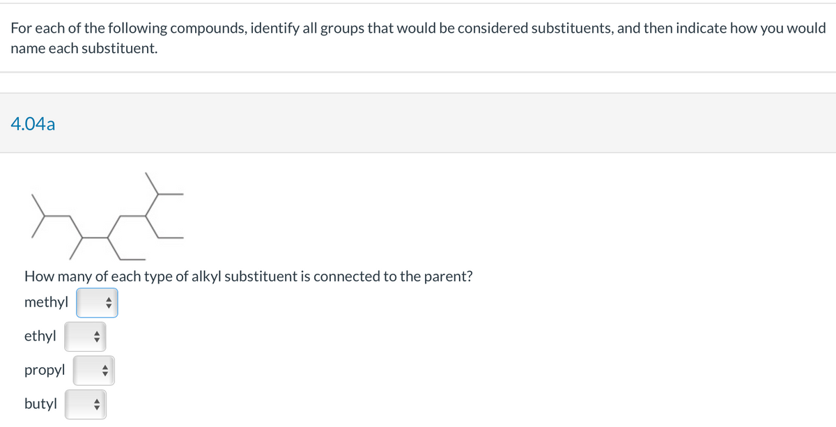 For each of the following compounds, identify all groups that would be considered substituents, and then indicate how you would
name each substituent.
4.04a
How many of each type of alkyl substituent is connected to the parent?
methyl
ethyl
propyl
butyl
◄►