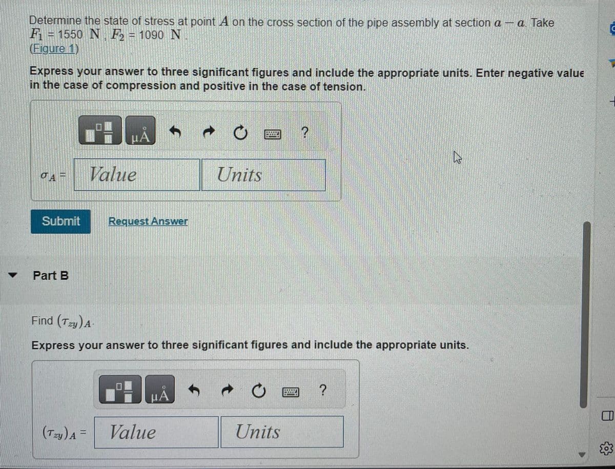 Determine the state of stress at point A on the cross section of the pipe assembly at section a - a. Take
F = 1550 N F₂ = 1090 N
(Figure 1)
Express your answer to three significant figures and include the appropriate units. Enter negative value
in the case of compression and positive in the case of tension.
JAF
Submit
Part B
07-
(Tzy) A =
HA
Value
Request Answer
A
Value
Units
Find (Tzy) A-
Express your answer to three significant figures and include the appropriate units.
μA
Ama
→
Units
R
?
C