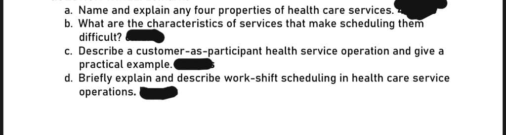 a. Name and explain any four properties of health care services.
b. What are the characteristics of services that make scheduling them
difficult?
c. Describe a customer-as-participant health service operation and give a
practical example.
d. Briefly explain and describe work-shift scheduling in health care service
operations.
