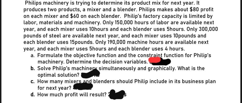 Philips machinery is trying to determine its product mix for next year. It
produces two products, a mixer and a blender. Philips makes about $80 profit
on each mixer and $60 on each blender. Philip's factory capacity is limited by
labor, materials and machinery. Only 150,000 hours of labor are available next
year, and each mixer uses 10hours and each blender uses 5hours. Only 300,000
pounds of steel are available next year, and each mixer uses 10pounds and
each blender uses 15pounds. Only 190,000 machine hours are available next
year, and each mixer uses 5hours and each blender uses 4 hours.
a. Formulate the objective function and the constraint function for Philip's
machinery. Determine the decision variables.
b. Solve Philip's machinery simultaneously and graphically. What is the
optimal solution?
c. How many mixers and blenders should Philip include in its business plan
for next year? ..
d. How much profit will result?